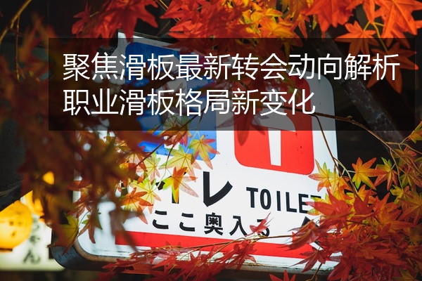 聚焦滑板最新转会动向解析职业滑板格局新变化