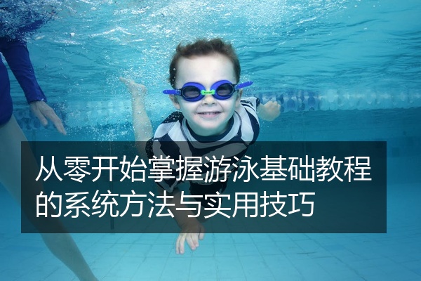 从零开始掌握游泳基础教程的系统方法与实用技巧