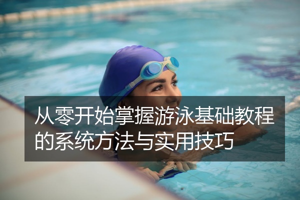 从零开始掌握游泳基础教程的系统方法与实用技巧