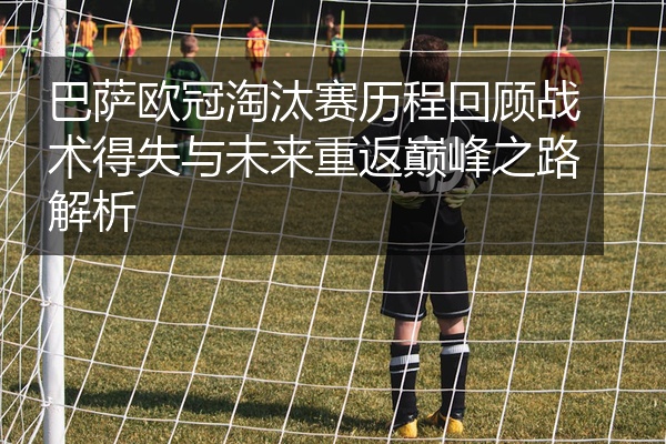 巴萨欧冠淘汰赛历程回顾战术得失与未来重返巅峰之路解析