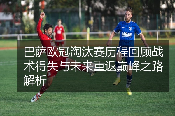 巴萨欧冠淘汰赛历程回顾战术得失与未来重返巅峰之路解析